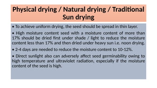 Physical drying / Natural drying / Traditional
Sun drying
• To achieve uniform drying, the seed should be spread in thin layer.
• High moisture content seed with a moisture content of more than
17% should be dried first under shade / light to reduce the moisture
content less than 17% and then dried under heavy sun i.e. noon drying.
• 2-4 days are needed to reduce the moisture content to 10-12%.
• Direct sunlight also can adversely affect seed germinability owing to
high temperature and ultraviolet radiation, especially if the moisture
content of the seed is high.
 