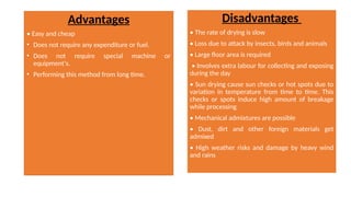 Advantages
• Easy and cheap
• Does not require any expenditure or fuel.
• Does not require special machine or
equipment's.
• Performing this method from long time.
Disadvantages
• The rate of drying is slow
• Loss due to attack by insects, birds and animals
• Large floor area is required
• Involves extra labour for collecting and exposing
during the day
• Sun drying cause sun checks or hot spots due to
variation in temperature from time to time. This
checks or spots induce high amount of breakage
while processing
• Mechanical admixtures are possible
• Dust, dirt and other foreign materials get
admixed
• High weather risks and damage by heavy wind
and rains
 