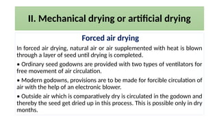 II. Mechanical drying or artificial drying
Forced air drying
In forced air drying, natural air or air supplemented with heat is blown
through a layer of seed until drying is completed.
• Ordinary seed godowns are provided with two types of ventilators for
free movement of air circulation.
• Modern godowns, provisions are to be made for forcible circulation of
air with the help of an electronic blower.
• Outside air which is comparatively dry is circulated in the godown and
thereby the seed get dried up in this process. This is possible only in dry
months.
 