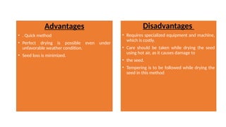 Advantages
• . Quick method
• Perfect drying is possible even under
unfavorable weather condition.
• Seed loss is minimized.
Disadvantages
• Requires specialized equipment and machine,
which is costly.
• Care should be taken while drying the seed
using hot air, as it causes damage to
• the seed.
• Tempering is to be followed while drying the
seed in this method
 