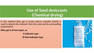 Use of Seed desiccants
(Chemical drying)
In this method silica gel or fused calcium chloride (CaCl2) is
used to absorb the moisture from the seed and its surrounding
environment.
Silica gel is of two types, as
i) Indicator type
ii) Non-indicator type
 