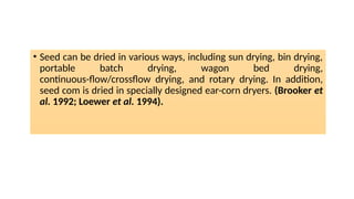 • Seed can be dried in various ways, including sun drying, bin drying,
portable batch drying, wagon bed drying,
continuous-flow/crossflow drying, and rotary drying. In addition,
seed com is dried in specially designed ear-corn dryers. (Brooker et
al. 1992; Loewer et al. 1994).
 