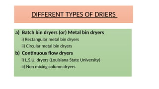 DIFFERENT TYPES OF DRIERS
a) Batch bin dryers (or) Metal bin dryers
i) Rectangular metal bin dryers
ii) Circular metal bin dryers
b) Continuous flow dryers
i) L.S.U. dryers (Louisiana State University)
ii) Non mixing column dryers
 