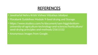REFERENCES
• Jawaharlal Nehru Krishi Vishwa Vidyalaya Jabalpur.
• Florabank Guidelines Module 9-Seed drying and Storage.
• https://www.studocu.com/in/document/sam-higginbottom-
university-of-agriculture-technology-and-sciences/horticulture/
seed-drying-principles-and-methods/25611532
• Anonymous images from Google.
 
