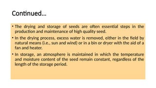Continued…
• The drying and storage of seeds are often essential steps in the
production and maintenance of high quality seed.
• In the drying process, excess water is removed, either in the field by
natural means (i.e., sun and wind) or in a bin or dryer with the aid of a
fan and heater.
• In storage, an atmosphere is maintained in which the temperature
and moisture content of the seed remain constant, regardless of the
length of the storage period.
 