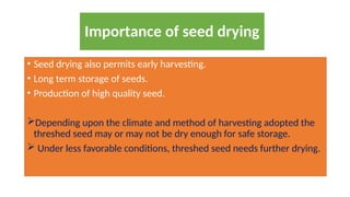 • Seed drying also permits early harvesting.
• Long term storage of seeds.
• Production of high quality seed.
Depending upon the climate and method of harvesting adopted the
threshed seed may or may not be dry enough for safe storage.
 Under less favorable conditions, threshed seed needs further drying.
Importance of seed drying
 