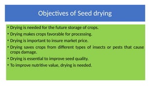 Objectives of Seed drying
• Drying is needed for the future storage of crops.
• Drying makes crops favorable for processing.
• Drying is important to insure market price.
• Drying saves crops from different types of insects or pests that cause
crops damage.
• Drying is essential to improve seed quality.
• To improve nutritive value, drying is needed.
 
