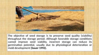 The objective of seed storage is to preserve seed quality (viability)
throughout the storage period. Although favorable storage conditions
cannot improve seed viability, incorrect storage can reduce its
germination potential, usually due to physiological deterioration or
mold development (Sauer 1992).
 