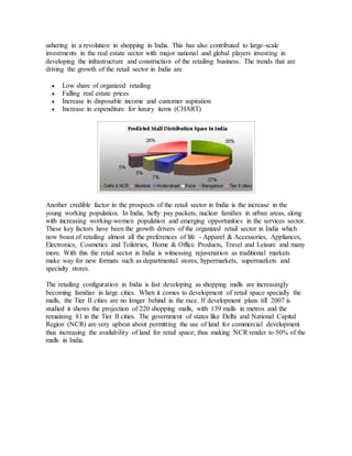 ushering in a revolution in shopping in India. This has also contributed to large-scale
investments in the real estate sector with major national and global players investing in
developing the infrastructure and construction of the retailing business. The trends that are
driving the growth of the retail sector in India are
 Low share of organized retailing
 Falling real estate prices
 Increase in disposable income and customer aspiration
 Increase in expenditure for luxury items (CHART)
Another credible factor in the prospects of the retail sector in India is the increase in the
young working population. In India, hefty pay packets, nuclear families in urban areas, along
with increasing working-women population and emerging opportunities in the services sector.
These key factors have been the growth drivers of the organized retail sector in India which
now boast of retailing almost all the preferences of life - Apparel & Accessories, Appliances,
Electronics, Cosmetics and Toiletries, Home & Office Products, Travel and Leisure and many
more. With this the retail sector in India is witnessing rejuvenation as traditional markets
make way for new formats such as departmental stores, hypermarkets, supermarkets and
specialty stores.
The retailing configuration in India is fast developing as shopping malls are increasingly
becoming familiar in large cities. When it comes to development of retail space specially the
malls, the Tier II cities are no longer behind in the race. If development plans till 2007 is
studied it shows the projection of 220 shopping malls, with 139 malls in metros and the
remaining 81 in the Tier II cities. The government of states like Delhi and National Capital
Region (NCR) are very upbeat about permitting the use of land for commercial development
thus increasing the availability of land for retail space; thus making NCR render to 50% of the
malls in India.
 