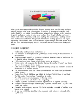 India is being seen as a potential goldmine for retail investors from over the world and latest
research has rated India as the top destination for retailers for an attractive emerging retail
market. Indiaï¿½s vast middle class and its almost untapped retail industry are key attractions
for global retail giants wanting to enter newer markets. Even though India has well over 5
million retail outlets, the country sorely lacks anything that can resemble a retailing industry
in the modern sense of the term. This presents international retailing specialists with a great
opportunity. The organized retail sector is expected to grow stronger than GDP growth in the
next five years driven by changing lifestyles, burgeoning income and favorable demographic
outline.
INDUSTRY EVOLUTION
 Traditionally retailing in India can be traced to
 The emergence of the neighborhood ï¿½Kiranaï¿½ stores catering to the convenience of
the consumers
 Era of government support for rural retail: Indigenous franchise model of store chains run
by Khadi & Village Industries Commission
 1980s experienced slow change as India began to open up economy.
 Textiles sector with companies like Bombay Dyeing, Raymond's, S Kumar's and Grasim
first saw the emergence of retail chains
 Later Titan successfully created an organized retailing concept and established a series of
showrooms for its premium watches
 The latter half of the 1990s saw a fresh wave of entrants with a shift from Manufactures
to Pure Retailers.
 For e.g. Food World, Subhiksha and Nilgiris in food and FMCG; Planet M and Music
World in music; Crossword and Fountainhead in books.
 Post 1995 onwards saw an emergence of shopping centers
 Mainly in urban areas, with facilities like car parking
 Targeted to provide a complete destination experience for all segments of society
 Emergence of hyper and super markets trying to provide customer with 3 Vï¿½s - Value,
Variety and Volume
 Expanding target consumer segment: The Sachet revolution - example of reaching to the
bottom of the pyramid.
 At year end of 2000 the size of the Indian organized retail industry is estimated at Rs.
13,000 crore
 