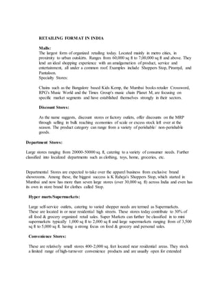 RETAILING FORMAT IN INDIA
Malls:
The largest form of organized retailing today. Located mainly in metro cities, in
proximity to urban outskirts. Ranges from 60,000 sq ft to 7,00,000 sq ft and above. They
lend an ideal shopping experience with an amalgamation of product, service and
entertainment, all under a common roof. Examples include Shoppers Stop, Piramyd, and
Pantaloon.
Specialty Stores:
Chains such as the Bangalore based Kids Kemp, the Mumbai books retailer Crossword,
RPG's Music World and the Times Group's music chain Planet M, are focusing on
specific market segments and have established themselves strongly in their sectors.
Discount Stores:
As the name suggests, discount stores or factory outlets, offer discounts on the MRP
through selling in bulk reaching economies of scale or excess stock left over at the
season. The product category can range from a variety of perishable/ non-perishable
goods.
Department Stores:
Large stores ranging from 20000-50000 sq. ft, catering to a variety of consumer needs. Further
classified into localized departments such as clothing, toys, home, groceries, etc.
Departmental Stores are expected to take over the apparel business from exclusive brand
showrooms. Among these, the biggest success is K Raheja's Shoppers Stop, which started in
Mumbai and now has more than seven large stores (over 30,000 sq. ft) across India and even has
its own in store brand for clothes called Stop.
Hyper marts/Supermarkets:
Large self-service outlets, catering to varied shopper needs are termed as Supermarkets.
These are located in or near residential high streets. These stores today contribute to 30% of
all food & grocery organized retail sales. Super Markets can further be classified in to mini
supermarkets typically 1,000 sq ft to 2,000 sq ft and large supermarkets ranging from of 3,500
sq ft to 5,000 sq ft. having a strong focus on food & grocery and personal sales.
Convenience Stores:
These are relatively small stores 400-2,000 sq. feet located near residential areas. They stock
a limited range of high-turnover convenience products and are usually open for extended
 