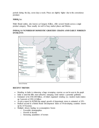 periods during the day, seven days a week. Prices are slightly higher due to the convenience
premium
MBOï¿½s:
Multi Brand outlets, also known as Category Killers, offer several brands across a single
product category. These usually do well in busy market places and Metros.
INDIAï¿½S NUMBER OF DOMESTIC GROCERY CHAINS AND EARLY FOREIGN
ENTRANTS
RECENT TRENDS
 Retailing in India is witnessing a huge revamping exercise as can be seen in the graph
 India is rated the fifth most attractive emerging retail market: a potential goldmine.
 Estimated to be US$ 200 billion, of which organized retailing (i.e. modern trade) makes
up 3 percent or US$ 6.4 billion
 As per a report by KPMG the annual growth of department stores is estimated at 24%
 Ranked second in a Global Retail Development Index of 30 developing countries drawn
up by AT Kearney.
 Multiple drivers leading to a consumption boom:
o Favorable demographics
o Growth in income
o Increasing population of women
 