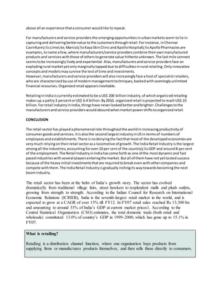 above all an experience thataconsumerwouldlike torepeat.
For manufacturersandservice providersthe emergingopportunitiesinurbanmarketsseem tolie in
capturingand deliveringbettervalue tothe customersthroughretail.Forinstance,inChennai
CavinKareï¿½sLimeLite,Maricoï¿½sKayaSkinClinicandApolloHospitalï¿½sApolloPharmaciesare
examples,toname afew,where manufacturers/service providerscombine theirownmanufactured
productsand serviceswiththose of otherstogenerate value hithertounknown.The lastmile connect
seemstobe increasinglylivelyandexperiential.Also,manufacturersandservice providersface an
explodingrural marketyetonlymarginallytappeddue todifficultiesinrural retailing.Onlyinnovative
conceptsand modelsmaysurvive the testof time andinvestments.
However,manufacturersandservice providerswill alsoincreasinglyface ahostof specialistretailers,
whoare characterizedbyuse of modernmanagementtechniques,backedwithseeminglyunlimited
financial resources.Organizedretail appearsinevitable.
RetailinginIndiaiscurrentlyestimatedtobe aUS$ 200 billionindustry,of whichorganizedretailing
makesup a paltry3 percentorUS$ 6.4 billion.By2010, organizedretail isprojectedtoreachUS$ 23
billion.Forretail industryinIndia,thingshave neverlookedbetterandbrighter.Challengestothe
manufacturersandservice providerswouldaboundwhenmarketpowershiftstoorganizedretail.
CONCLUSION
The retail sectorhas playedaphenomenal role throughoutthe worldinincreasingproductivityof
consumergoodsandservices.Itisalsothe secondlargestindustryinUSin termsof numbersof
employeesandestablishments.There isnodenyingthe factthatmostof the developedeconomiesare
verymuch relyingontheirretail sectorasa locomotive of growth.The IndiaRetail Industryisthe largest
amongall the industries,accounting forover10 per centof the countryï¿½sGDP and around8 percent
of the employment.The Retail IndustryinIndiahascome forthas one of the mostdynamicand fast
pacedindustrieswithseveral playersenteringthe market.Butall of themhave notyettastedsuccess
because of the heavyinitial investmentsthatare requiredtobreakevenwithothercompaniesand
compete withthem.The IndiaRetail Industryisgraduallyinchingitswaytowardsbecomingthe next
boomindustry.
The retail sector has been at the helm of India’s growth story. The sector has evolved
dramatically from traditional village fairs, street hawkers to resplendent malls and plush outlets,
growing from strength to strength. According to the Indian Council for Research on International
Economic Relations (ICRIER), India is the seventh-largest retail market in the world, and is
expected to grow at a CAGR of over 13% till FY12. In FY07 retail sales reached Rs 13,300 bn
and amounting to around 33% of India’s GDP at current market prices1. According to the
Central Statistical Organisation (CSO) estimates, the total domestic trade (both retail and
wholesale) constituted 13.0% of country’s GDP in 1999-2000, which has gone up to 15.1% in
FY07.
What is retailing?
Retailing is a distribution channel function, where one organisation buys products from
supplying firms or manufactures products themselves, and then sells these directly to consumers.
 