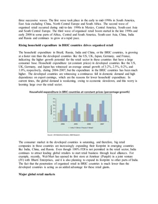 three successive waves. The first wave took place in the early to mid-1990s in South America,
East Asia excluding China, North Central Europe and South Africa. The second wave of
organised retail occurred during mid-to-late 1990s in Mexico, Central America, South-east Asia
and South Central Europe. The third wave of organised retail boom started in the late 1990s and
early 2000 in some parts of Africa, Central and South America, South-east Asia, China, India
and Russia and continues to grow at a rapid pace.
Rising household expenditure in BRIC countries drives organised retail
The household expenditure in Brazil, Russia, India and China, or the BRIC countries, is growing
at a faster rate than the developed countries like the US, UK, Japan, Germany, and France,
indicating the higher growth potential for the retail sector in these countries that have a large
consumer base. Household expenditure (at constant prices) in developed countries like the US,
UK, Germany, and Japan has witnessed an average annual growth of 3.2%, 2.5%, 0.2%, and
1.0%, respectively, during 2004-2007, but the expenditure in the BRIC countries has been much
higher. The developed countries are witnessing a continuous fall in domestic demand and high
dependence on export earnings, which are the reasons for lower household expenditure. In
current times, the global demand is weakening, owing to economic slowdown, and this worry is
looming large over the retail sector.
The consumer market in the developed countries is saturating, and therefore, big retail
companies in those countries are increasingly expanding their footprint in emerging countries
like India, China, and Russia. Even though 100% FDI is not permitted in the retail sector, India
continues to attract leading global retailers to start retail business through local alliances. For
example, recently, Wal-Mart has opened its first store at Amritsar (Punjab) in a joint venture
(JV) with Bharti Enterprises, and it is also planning to expand its footprint to other parts of India.
The fact that the penetration of organised retail in BRIC countries is much lower than the
developed countries is acting as an added advantage for these retail giants.
Major global retail markets
 