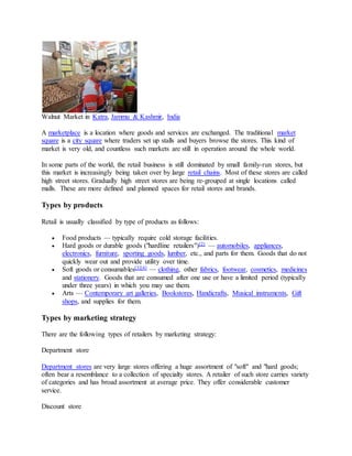 Walnut Market in Katra, Jammu & Kashmir, India
A marketplace is a location where goods and services are exchanged. The traditional market
square is a city square where traders set up stalls and buyers browse the stores. This kind of
market is very old, and countless such markets are still in operation around the whole world.
In some parts of the world, the retail business is still dominated by small family-run stores, but
this market is increasingly being taken over by large retail chains. Most of these stores are called
high street stores. Gradually high street stores are being re-grouped at single locations called
malls. These are more defined and planned spaces for retail stores and brands.
Types by products
Retail is usually classified by type of products as follows:
 Food products — typically require cold storage facilities.
 Hard goods or durable goods ("hardline retailers")[2] — automobiles, appliances,
electronics, furniture, sporting goods, lumber, etc., and parts for them. Goods that do not
quickly wear out and provide utility over time.
 Soft goods or consumables[3][4] — clothing, other fabrics, footwear, cosmetics, medicines
and stationery. Goods that are consumed after one use or have a limited period (typically
under three years) in which you may use them.
 Arts — Contemporary art galleries, Bookstores, Handicrafts, Musical instruments, Gift
shops, and supplies for them.
Types by marketing strategy
There are the following types of retailers by marketing strategy:
Department store
Department stores are very large stores offering a huge assortment of "soft" and "hard goods;
often bear a resemblance to a collection of specialty stores. A retailer of such store carries variety
of categories and has broad assortment at average price. They offer considerable customer
service.
Discount store
 