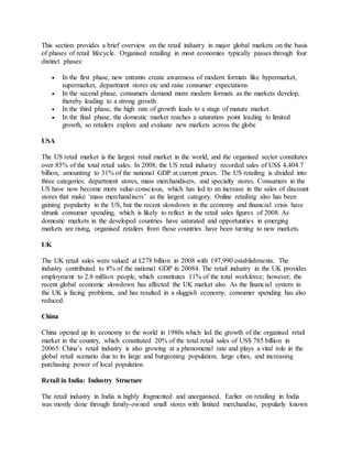 This section provides a brief overview on the retail industry in major global markets on the basis
of phases of retail lifecycle. Organised retailing in most economies typically passes through four
distinct phases:
 In the first phase, new entrants create awareness of modern formats like hypermarket,
supermarket, department stores etc and raise consumer expectations
 In the second phase, consumers demand more modern formats as the markets develop,
thereby leading to a strong growth
 In the third phase, the high rate of growth leads to a stage of mature market
 In the final phase, the domestic market reaches a saturation point leading to limited
growth, so retailers explore and evaluate new markets across the globe
USA
The US retail market is the largest retail market in the world, and the organised sector constitutes
over 85% of the total retail sales. In 2008, the US retail industry recorded sales of US$ 4,404.7
billion, amounting to 31% of the national GDP at current prices. The US retailing is divided into
three categories: department stores, mass merchandisers, and specialty stores. Consumers in the
US have now become more value-conscious, which has led to an increase in the sales of discount
stores that make ‘mass merchandisers’ as the largest category. Online retailing also has been
gaining popularity in the US, but the recent slowdown in the economy and financial crisis have
shrunk consumer spending, which is likely to reflect in the retail sales figures of 2008. As
domestic markets in the developed countries have saturated and opportunities in emerging
markets are rising, organised retailers from those countries have been turning to new markets.
UK
The UK retail sales were valued at £278 billion in 2008 with 197,990 establishments. The
industry contributed to 8% of the national GDP in 20084. The retail industry in the UK provides
employment to 2.8 million people, which constitutes 11% of the total workforce; however, the
recent global economic slowdown has affected the UK market also. As the financial system in
the UK is facing problems, and has resulted in a sluggish economy, consumer spending has also
reduced.
China
China opened up its economy to the world in 1980s which led the growth of the organised retail
market in the country, which constituted 20% of the total retail sales of US$ 785 billion in
20065. China’s retail industry is also growing at a phenomenal rate and plays a vital role in the
global retail scenario due to its large and burgeoning population, large cities, and increasing
purchasing power of local population.
Retail in India: Industry Structure
The retail industry in India is highly fragmented and unorganised. Earlier on retailing in India
was mostly done through family-owned small stores with limited merchandise, popularly known
 