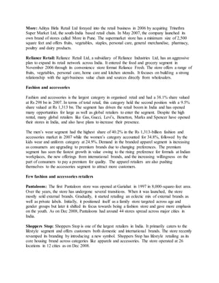 More: Aditya Birla Retail Ltd forayed into the retail business in 2006 by acquiring Trinethra
Super Market Ltd, the south-India based retail chain. In May 2007, the company launched its
own brand of stores called More in Pune. The supermarket store has a minimum size of 2,500
square feet and offers fruits, vegetables, staples, personal care, general merchandise, pharmacy,
poultry and dairy products.
Reliance Retail: Reliance Retail Ltd, a subsidiary of Reliance Industries Ltd, has an aggressive
plan to expand its retail network across India. It entered the food and grocery segment in
November 2006 through its convenience store format Reliance Fresh. The store offers a range of
fruits, vegetables, personal care, home care and kitchen utensils. It focuses on building a strong
relationship with the agri-business value chain and sources directly from wholesalers.
Fashion and accessories
Fashion and accessories is the largest category in organised retail and had a 38.1% share valued
at Rs 298 bn in 2007. In terms of total retail, this category held the second position with a 9.5%
share valued at Rs 1,313 bn. The segment has driven the retail boom in India and has opened
many opportunities for large as well as global retailers to enter the segment. Despite the high
rental, many global retailers like Gas, Gucci, Levi’s, Benetton, Marks and Spencer have opened
their stores in India, and also have plans to increase their presence.
The men’s wear segment had the highest share of 40.2% in the Rs 1,313-billion fashion and
accessories market in 2007 while the women’s category accounted for 34.8%, followed by the
kids wear and uniform category at 24.9%. Demand in the branded apparel segment is increasing
as consumers are upgrading to premium brands due to changing preferences. The premium
segment has seen the fastest growth in value owing to the rising preference for formals at Indian
workplaces, the new offerings from international brands, and the increasing willingness on the
part of consumers to pay a premium for quality. The apparel retailers are also pushing
themselves to the accessories segment to attract more customers.
Few fashion and accessories retailers
Pantaloons: The first Pantaloon store was opened at Gariahat in 1997 in 8,000-square-feet area.
Over the years, the store has undergone several transitions. When it was launched, the store
mostly sold external brands. Gradually, it started retailing an eclectic mix of external brands as
well as private labels. Initially, it positioned itself as a family store targeted across age and
gender groups but later it shifted its focus towards being a fashion store and gave more emphasis
on the youth. As on Dec 2008, Pantaloons had around 44 stores spread across major cities in
India.
Shoppers Stop: Shoppers Stop is one of the largest retailers in India. It primarily caters to the
lifestyle segment and offers customers both domestic and international brands. The store recently
revamped its branding by introducing a new symbol. Shoppers Stop has lifestyle retailing as its
core housing brand across categories like apparels and accessories. The store operated at 26
locations in 12 cities as on Dec 2008.
 