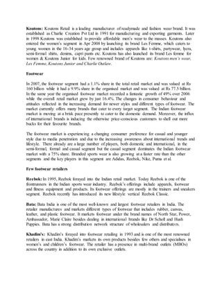 Koutons: Koutons Retail is a leading manufacturer of readymade and fashion wear brand. It was
established as Charlie Creation Pvt Ltd in 1991 for manufacturing and exporting garments. Later
in 1998 Koutons was established to provide affordable men’s wear to the masses. Koutons also
entered the women’s segment in Apr 2008 by launching its brand Les Femme, which caters to
young women in the 16-34 years age group and includes apparels like t-shirts, partywear, lycra,
semi-formal shirts, denims, capri pants etc. Koutons has also launched its brand Les femme for
women & Koutons Junior for kids. Few renowned brand of Koutons are: Koutons men’s wear,
Les Femme, Koutons Junior and Charlie Outlaw.
Footwear
In 2007, the footwear segment had a 1.1% share in the total retail market and was valued at Rs
160 billion while it had a 9.9% share in the organised market and was valued at Rs 77.5 billion.
In the same year the organised footwear market recorded a fantastic growth of 49% over 2006
while the overall retail market grew by just 16.4%. The changes in consumer behaviour and
attitudes reflected in the increasing demand for newer styles and different types of footwear. The
market currently offers many brands that cater to every target segment. The Indian footwear
market is moving at a brisk pace presently to cater to the domestic demand. Moreover, the influx
of international brands is inducing the otherwise price-conscious customers to shell out more
bucks for their favourite brands.
The footwear market is experiencing a changing consumer preference for casual and younger
style due to media penetration and due to the increasing awareness about international trends and
lifestyle. There already are a large number of players, both domestic and international, in the
semi-formal, formal and casual segment but the casual segment dominates the Indian footwear
market with a 75% share. Branded sports wear is also growing at a faster rate than the other
segments and the key players in this segment are Adidas, Reebok, Nike, Puma et al.
Few footwear retailers
Reebok: In 1995, Reebok forayed into the Indian retail market. Today Reebok is one of the
frontrunners in the Indian sports wear industry. Reebok’s offerings include apparels, footwear
and fitness equipment and products. Its footwear offerings are mostly in the trainers and sneakers
segment. Reebok recently has introduced its new lifestyle vertical Reebok Classic.
Bata: Bata India is one of the most well-known and largest footwear retailers in India. The
retailer manufactures and markets different types of footwear that includes rubber, canvas,
leather, and plastic footwear. It markets footwear under the brand names of North Star, Power,
Ambassador, Marie Claire besides dealing in international brands like Dr Scholl and Hush
Puppies. Bata has a strong distribution network structure of wholesalers and distributors.
Khadim’s: Khadim’s forayed into footwear retailing in 1993 and is one of the most renowned
retailers in east India. Khadim’s markets its own products besides few others and specialises in
women’s and children’s footwear. The retailer has a presence in multi-brand outlets (MBOs)
across the country in addition to its own exclusive outlets.
 