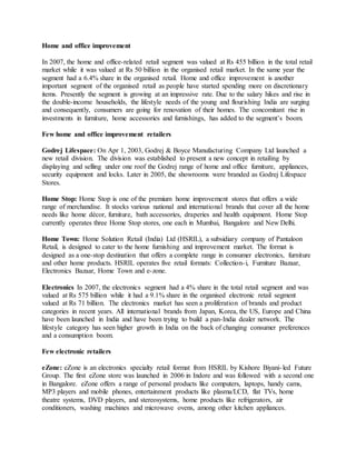 Home and office improvement
In 2007, the home and office-related retail segment was valued at Rs 455 billion in the total retail
market while it was valued at Rs 50 billion in the organised retail market. In the same year the
segment had a 6.4% share in the organised retail. Home and office improvement is another
important segment of the organised retail as people have started spending more on discretionary
items. Presently the segment is growing at an impressive rate. Due to the salary hikes and rise in
the double-income households, the lifestyle needs of the young and flourishing India are surging
and consequently, consumers are going for renovation of their homes. The concomitant rise in
investments in furniture, home accessories and furnishings, has added to the segment’s boom.
Few home and office improvement retailers
Godrej Lifespace: On Apr 1, 2003, Godrej & Boyce Manufacturing Company Ltd launched a
new retail division. The division was established to present a new concept in retailing by
displaying and selling under one roof the Godrej range of home and office furniture, appliances,
security equipment and locks. Later in 2005, the showrooms were branded as Godrej Lifespace
Stores.
Home Stop: Home Stop is one of the premium home improvement stores that offers a wide
range of merchandise. It stocks various national and international brands that cover all the home
needs like home décor, furniture, bath accessories, draperies and health equipment. Home Stop
currently operates three Home Stop stores, one each in Mumbai, Bangalore and New Delhi.
Home Town: Home Solution Retail (India) Ltd (HSRIL), a subsidiary company of Pantaloon
Retail, is designed to cater to the home furnishing and improvement market. The format is
designed as a one-stop destination that offers a complete range in consumer electronics, furniture
and other home products. HSRIL operates five retail formats: Collection-i, Furniture Bazaar,
Electronics Bazaar, Home Town and e-zone.
Electronics In 2007, the electronics segment had a 4% share in the total retail segment and was
valued at Rs 575 billion while it had a 9.1% share in the organised electronic retail segment
valued at Rs 71 billion. The electronics market has seen a proliferation of brands and product
categories in recent years. All international brands from Japan, Korea, the US, Europe and China
have been launched in India and have been trying to build a pan-India dealer network. The
lifestyle category has seen higher growth in India on the back of changing consumer preferences
and a consumption boom.
Few electronic retailers
eZone: eZone is an electronics specialty retail format from HSRIL by Kishore Biyani-led Future
Group. The first eZone store was launched in 2006 in Indore and was followed with a second one
in Bangalore. eZone offers a range of personal products like computers, laptops, handy cams,
MP3 players and mobile phones, entertainment products like plasma/LCD, flat TVs, home
theatre systems, DVD players, and stereosystems, home products like refrigerators, air
conditioners, washing machines and microwave ovens, among other kitchen appliances.
 