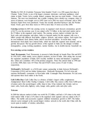 Viveks: In 1965, B A Lakshmi Narayana Setty founded Vivek’s in a 200-square-feet-shop in
Chennai. Today Viveks is one of the largest consumer electronics and home appliances retail
chains in India. Viveks Ltd is a public limited company that runs two retail brands – Viveks and
Jainsons. The store was transformed into a public company from a family-run company when 14
stores of Jainsons were bought over in 1999. Later on in 2001 two stores of Premier and in 2002
Spencers Super Store were purchased. Viveks has recently absorbed Spencer’s into the Premier
brand. Viveks grew from three stores in 1995 to more than 35 stores as on Dec 2008.
Catering services In 2007, the catering service in organised retail showed a tremendous growth
of 44.7% over the previous year. It was valued at Rs 713 billion in the total retail market and at
Rs 57 billion in the organised retail market. The catering services market is divided into fast
food, cafes and restaurants and others. India is a buoyant market for this segment with over a
billion people with different food habits, religious festivals, and various regions. Each region has
its own traditional food, dietary habits and its own food specialities. In recent times many
international food chains have entered India, which has made this segment more dynamic and its
growth, fast-paced. The key growth drivers of the segment in India are: the changes in Indian
demographics, young working population, nuclear families, rise in double-income household etc.
Few catering service retailers
Yum! Restaurants: Yum! Restaurants is present in India through its brands Pizza Hut and KFC.
In 1995, KFC, which mainly serves chicken products, set foot in India. After taking into account
the vegetarian population of India, KFC recently modified its menu and launched a vegetarian
fare, which now constitutes 40% of the product categories. Pizza Hut entered India in 1996 and
as on Dec 2008, there were 147 Pizza Hut and 45 KFC stores across 35 and 14 cities,
respectively.
McDonald’s: McDonald’s is a 50:50 joint venture partnership in India between McDonald’s
Corporation (USA) and two Indian businessmen. Hardcastle Restaurants Pvt Ltd owns and
operates McDonald’s restaurants in West India while Connaught Plaza Restaurants Pvt Ltd owns
and operates these food outlets in the North.
Café Coffee Day: Café Coffee Day is a division of India’s largest coffee conglomerate
Amalgamated Bean Coffee Trading Company. Café Coffee Day sources coffee from 5,000 acres
of estates and is the second-largest coffee shop in Asia. It has ventured into formats such as
music cafes, book cafes, highway cafes, lounge cafes, garden cafes and cyber cafes.
Telecom
In 2008 the telecom market in India was worth Rs 272 billion and had a 1.8% share in the total
retail market while it had a 3.4% share in the organised retail segment and was valued at Rs 27
billion. The mobile and accessories segment exhibited tremendous growth in 2007. The Indian
telecom sector emerged as the second-largest wireless network in the world after China with the
recent spate in number of wireless subscribers.
Few telecom retailers
 