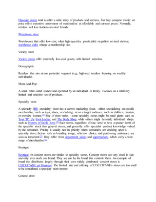 Discount stores tend to offer a wide array of products and services, but they compete mainly on
price offers extensive assortment of merchandise at affordable and cut-rate prices. Normally,
retailers sell less fashion-oriented brands.
Warehouse store
Warehouses that offer low-cost, often high-quantity goods piled on pallets or steel shelves;
warehouse clubs charge a membership fee.
Variety store
Variety stores offer extremely low-cost goods, with limited selection.
Demographic
Retailers that aim at one particular segment (e.g., high-end retailers focusing on wealthy
individuals).
Mom-And-Pop
A small retail outlet owned and operated by an individual or family. Focuses on a relatively
limited and selective set of products.
Specialty store
A specialty (BE: speciality) store has a narrow marketing focus - either specializing on specific
merchandise, such as toys, shoes, or clothing, or on a target audience, such as children, tourists,
or oversize women.[5] Size of store varies - some specialty stores might be retail giants such as
Toys "R" Us, Foot Locker, and The Body Shop, while others might be small, individual shops
such as Nutters of Savile Row.[5] Such stores, regardless of size, tend to have a greater depth of
the specialist stock than general stores, and generally offer specialist product knowledge valued
by the consumer. Pricing is usually not the priority when consumers are deciding upon a
specialty store; factors such as branding image, selection choice, and purchasing assistance are
seen as important.[5] They differ from department stores and supermarkets which carry a wide
range of merchandise.[6]
Boutique
Boutique or concept stores are similar to specialty stores. Concept stores are very small in size,
and only ever stock one brand. They are run by the brand that controls them. An example of
brand that distributes largely through their own widely distributed concept stores is
L'OCCITANE en Provence. The limited size and offering of L'OCCITANE's stores are too small
to be considered a specialty store proper.
General store
 
