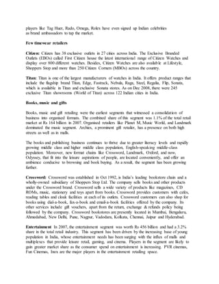 players like Tag Huer, Rado, Omega, Rolex have even signed up Indian celebrities
as brand ambassadors to tap the market.
Few timewear retailers
Citizen: Citizen has 38 exclusive outlets in 27 cities across India. The Exclusive Branded
Outlets (EBOs) called First Citizen house the latest international range of Citizen Watches and
display over 800 different watches. Besides, Citizen Watches are also available at Lifestyle,
Shoppers Stop and more than 250 Citizen Corners (MBOs) across the country.
Titan: Titan is one of the largest manufacturers of watches in India. It offers product ranges that
include the flagship brand Titan, Edge, Fastrack, Nebula, Raga, Steel, Regalia, Flip, Sonata,
which is available in Titan and exclusive Sonata stores. As on Dec 2008, there were 245
exclusive Titan showrooms (World of Titan) across 122 Indian cities in India.
Books, music and gifts
Books, music and gift retailing were the earliest segments that witnessed a consolidation of
business into organised formats. The combined share of this segment was 1.1% of the total retail
market at Rs 164 billion in 2007. Organised retailers like Planet M, Music World, and Landmark
dominated the music segment. Archies, a prominent gift retailer, has a presence on both high
streets as well as in malls.
The books and publishing business continues to thrive due to greater literacy levels and rapidly
growing middle class and higher middle class population, English-speaking middle-class
population. Moreover, new format chains like Crossword, Landmark, Oxford, and now,
Odyssey, that fit into the leisure aspirations of people, are located conveniently, and offer an
ambience conducive to browsing and book buying. As a result, the segment has been growing
further.
Crossword: Crossword was established in Oct 1992, is India’s leading bookstore chain and a
wholly-owned subsidiary of Shoppers Stop Ltd. The company sells books and other products
under the Crossword brand. Crossword sells a wide variety of products like magazines, CD
ROMs, music, stationery and toys apart from books. Crossword provides customers with cafes,
reading tables and cloak facilities at each of its outlets. Crossword customers can also shop for
books using dial-a-book, fax-a-book and email-a-book facilities offered by the company. Its
other services include gift vouchers, apart from the return, exchange & refunds policy being
followed by the company. Crossword bookstores are presently located in Mumbai, Bengaluru,
Ahmedabad, New Delhi, Pune, Nagpur, Vadodara, Kolkata, Chennai, Jaipur and Hyderabad.
Entertainment In 2007, the entertainment segment was worth Rs 456 billion and had a 3.2%
share in the total retail industry. This segment has been driven by the increasing base of young
population in India, whose entertainment needs has been surging with the influx of malls and
multiplexes that provide leisure retail, gaming, and cinema. Players in the segment are likely to
gain greater market share as the consumer spend on entertainment is increasing. PVR cinemas,
Fun Cinemas, Inox are the major players in the entertainment retailing space.
 