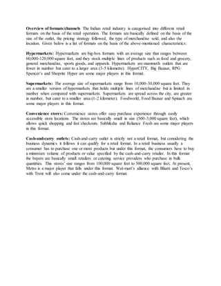 Overview of formats/channels The Indian retail industry is categorised into different retail
formats on the basis of the retail operation. The formats are basically defined on the basis of the
size of the outlet, the pricing strategy followed, the type of merchandise sold, and also the
location. Given below is a list of formats on the basis of the above-mentioned characteristics:
Hypermarkets: Hypermarkets are big-box formats with an average size that ranges between
60,000-120,000 square feet, and they stock multiple lines of products such as food and grocery,
general merchandise, sports goods, and apparels. Hypermarkets are mammoth outlets that are
fewer in number but cater to a larger area (3-5 kilometre). HyperCITY, Big Bazaar, RPG
Spencer’s and Shoprite Hyper are some major players in this format.
Supermarkets: The average size of supermarkets range from 10,000-30,000 square feet. They
are a smaller version of hypermarkets that holds multiple lines of merchandise but is limited in
number when compared with supermarkets. Supermarkets are spread across the city, are greater
in number, but cater to a smaller area (1-2 kilometer). Foodworld, Food Bazaar and Spinach are
some major players in this format.
Convenience stores: Convenience stores offer easy purchase experience through easily
accessible store locations. The stores are basically small in size (500-3,000 square feet), which
allows quick shopping and fast checkouts. Subhiksha and Reliance Fresh are some major players
in this format.
Cash-and-carry outlets: Cash-and-carry outlet is strictly not a retail format, but considering the
business dynamics it follows it can qualify for a retail format. In a retail business usually a
consumer has to purchase one or more products but under this format, the consumers have to buy
a minimum volume of products or value specified by the cash-and-carry retailer. In this format
the buyers are basically small retailers or catering service providers who purchase in bulk
quantities. This stores’ size ranges from 100,000 square feet to 300,000 square feet. At present,
Metro is a major player that falls under this format. Wal-mart’s alliance with Bharti and Tesco’s
with Trent will also come under the cash-and-carry format.
 