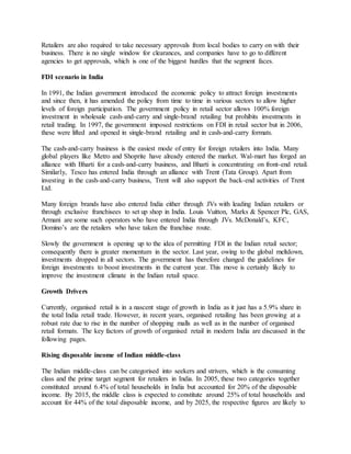 Retailers are also required to take necessary approvals from local bodies to carry on with their
business. There is no single window for clearances, and companies have to go to different
agencies to get approvals, which is one of the biggest hurdles that the segment faces.
FDI scenario in India
In 1991, the Indian government introduced the economic policy to attract foreign investments
and since then, it has amended the policy from time to time in various sectors to allow higher
levels of foreign participation. The government policy in retail sector allows 100% foreign
investment in wholesale cash-and-carry and single-brand retailing but prohibits investments in
retail trading. In 1997, the government imposed restrictions on FDI in retail sector but in 2006,
these were lifted and opened in single-brand retailing and in cash-and-carry formats.
The cash-and-carry business is the easiest mode of entry for foreign retailers into India. Many
global players like Metro and Shoprite have already entered the market. Wal-mart has forged an
alliance with Bharti for a cash-and-carry business, and Bharti is concentrating on front-end retail.
Similarly, Tesco has entered India through an alliance with Trent (Tata Group). Apart from
investing in the cash-and-carry business, Trent will also support the back-end activities of Trent
Ltd.
Many foreign brands have also entered India either through JVs with leading Indian retailers or
through exclusive franchisees to set up shop in India. Louis Vuitton, Marks & Spencer Plc, GAS,
Armani are some such operators who have entered India through JVs. McDonald’s, KFC,
Domino’s are the retailers who have taken the franchise route.
Slowly the government is opening up to the idea of permitting FDI in the Indian retail sector;
consequently there is greater momentum in the sector. Last year, owing to the global meltdown,
investments dropped in all sectors. The government has therefore changed the guidelines for
foreign investments to boost investments in the current year. This move is certainly likely to
improve the investment climate in the Indian retail space.
Growth Drivers
Currently, organised retail is in a nascent stage of growth in India as it just has a 5.9% share in
the total India retail trade. However, in recent years, organised retailing has been growing at a
robust rate due to rise in the number of shopping malls as well as in the number of organised
retail formats. The key factors of growth of organised retail in modern India are discussed in the
following pages.
Rising disposable income of Indian middle-class
The Indian middle-class can be categorised into seekers and strivers, which is the consuming
class and the prime target segment for retailers in India. In 2005, these two categories together
constituted around 6.4% of total households in India but accounted for 20% of the disposable
income. By 2015, the middle class is expected to constitute around 25% of total households and
account for 44% of the total disposable income, and by 2025, the respective figures are likely to
 