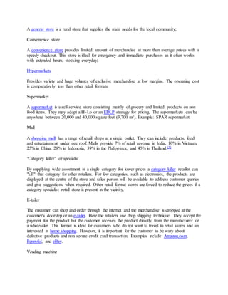 A general store is a rural store that supplies the main needs for the local community;
Convenience store
A convenience store provides limited amount of merchandise at more than average prices with a
speedy checkout. This store is ideal for emergency and immediate purchases as it often works
with extended hours, stocking everyday;
Hypermarkets
Provides variety and huge volumes of exclusive merchandise at low margins. The operating cost
is comparatively less than other retail formats.
Supermarket
A supermarket is a self-service store consisting mainly of grocery and limited products on non
food items. They may adopt a Hi-Lo or an EDLP strategy for pricing. The supermarkets can be
anywhere between 20,000 and 40,000 square feet (3,700 m2). Example: SPAR supermarket.
Mall
A shopping mall has a range of retail shops at a single outlet. They can include products, food
and entertainment under one roof. Malls provide 7% of retail revenue in India, 10% in Vietnam,
25% in China, 28% in Indonesia, 39% in the Philippines, and 45% in Thailand.[7]
"Category killer" or specialist
By supplying wide assortment in a single category for lower prices a category killer retailer can
"kill" that category for other retailers. For few categories, such as electronics, the products are
displayed at the centre of the store and sales person will be available to address customer queries
and give suggestions when required. Other retail format stores are forced to reduce the prices if a
category specialist retail store is present in the vicinity.
E-tailer
The customer can shop and order through the internet and the merchandise is dropped at the
customer's doorstep or an e-tailer. Here the retailers use drop shipping technique. They accept the
payment for the product but the customer receives the product directly from the manufacturer or
a wholesaler. This format is ideal for customers who do not want to travel to retail stores and are
interested in home shopping. However, it is important for the customer to be wary about
defective products and non secure credit card transaction. Examples include Amazon.com,
Pennyful, and eBay.
Vending machine
 