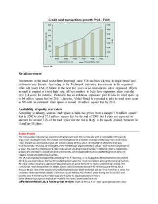 Retail investment
Investments in the retail sector have improved since FDI has been allowed in single-brand and
cash-and-carry formats. According to the Technopak estimates, investments in the organised
retail will touch US$ 35 billion in the next five years or so. Investments allow organised players
in retail to expand at a very high rate. All key retailers in India have expansion plans over the
next 3-4 years; for instance, Pantaloon has an ambitious expansion plan to take its retail space up
to 30 million square feet by 2011. Likewise, Vishal Retail is expected to take its total store count
to 500 with an estimated retail space of around 10 million square feet by 2011.
Availability of quality real estate
According to industry sources, mall space in India has grown from a meagre 1.0 million square
feet in 2002 to about 57.3 million square feet by the end of 2008; tier I cities are expected to
account for around 73% of the mall space and the rest is likely to be equally divided between tier
II and tier III cities.
Sector Profile
The Indian retail industry hasexperienced high growth over thelastdecadewith a noticeableshifttowards
organised retailingformats.Theindustryismovingtowardsa modern conceptof retailing.Thesizeof India's
retail marketwas estimated atUS$ 435 billionin 2010.Of this,US$ 414 billion(95%of themarket) was
traditional retailand US$ 21 billion(5%of themarket) was organized retail.India'sretail marketisexpected to
growat7% over the next10 years,reachinga sizeof US$ 850 billion by 2020.Traditional retail isexpected to
growat5% and reach a sizeof US$ 650 billion (76%),whileorganized retailisexpected to growat25%and
reach a sizeof US$ 200 billion by 2020.
The US-based global managementconsultingfirm,ATKearney,in its Global Retail DevelopmentIndex (GRDI)
2011,hasranked Indiaasthefourth mostattractivenationfor retail investment,among30 emergingmarkets.
As India’sretailindustry isaggressivelyexpandingitself,greatdemand for real estateisbeingcreated.The
cumulativeretail demand for real estateacrossIndia isexpected to reach43 million squarefeetby 2013.
Around 46 per centof the total estimated demandbetween 2009 and 2013will becomefromTier-1 cities.For
instance,Pantaloon Retail added 2.26millionsquarefeet(sq.ft.) of retail spaceduringthe fiscal 2011 and
booked over 9 million sq.ftof retail spaceto fructify its expansion plansinfuture.
Some of the key playersintheIndian retail market,with a dominantshareare:
1) Pantaloon Retail Ltd, a Future group venture: Over 12 mn sq.ft.of retail spacespreadover 1,000
 
