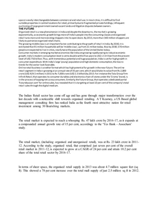 spaceiseasily interchangeablebetween commercial and retail use.In mostcities,itisdifficultto find
suitablepropertiesin central locationsfor retail,primarilydueto fragmented privateholdings,infrequent
auctioningof largegovernmentowned vacantlandsand litigation disputesbetween owners.
THE FUTURE
Organized retail isa newphenomenon inIndiaand despitethedownturns,themarketis growing
exponentially,aseconomic growth bringsmoreof India’speopleinto theconsumingclassesandorganized
retail luresmoreand moreexistingshoppersinto itsopen doors.By 2015,morethan 300 million shoppersare
likely to patronizeorganized retail chains.
The growingmiddleclassisan importantfactor contributingto thegrowth of retail inIndia.By 2030,itis
estimated that91 million householdswill be‘middleclass’,up from21 million today.Also by 2030,570million
peopleareexpected to livein cities,nearly twicethepopulation of theUnited States today.
Consumer marketsin emergingmarketeconomieslikeIndiaaregrowingrapidlyowingto robusteconomic
growth.India'smodern consumption level issetto doublewithinfive yearsto US$ 1.5 trillion fromthepresent
level of US$ 750 billion.Thus,with tremendouspotential and hugepopulation,Indiaissetfor highgrowth in
consumer expenditure.With India'slarge‘young’populationand high domestic consumption,themacro
trends for thesector look favorable.
Onlineretail businessisanother formatwhich hashighpotential for growth inthenear future.Theonline
retail segmentin Indiaisgrowingatan annual rateof 35 per cent,which wouldtakeitsvaluefromRs 2,000
crore(US$ 429.5 million) in2011 to Rs 7,000crore(US$ 1.5 billion)by 2015.For instancetheTata Group firm
Infiniti Retail,thatoperatesitsconsumer durablesand electronicschain of storesunder the'Croma' brand,is
in the processof tappingnetsavvyconsumers.Similarly,theFutureGroup,thatoperates adedicated portal
‘Futurebazaar.com’for onlinesales,hasrevealed thatitistargetingatleast10 per centof thecompany'stotal
retail salesthrough thedigital medium.
The Indian Retail sector has come off age and has gone through major transformation over the
last decade with a noticeable shift towards organised retailing. A T Kearney, a US Based global
management consulting firm has ranked India as the fourth most attractive nation for retail
investment among 30 flourishing markets.
The retail market is expected to reach a whooping Rs. 47 lakh crore by 2016-17, as it expands at
a compounded annual growth rate of 15 per cent, accordingy to the ‘Yes Bank - Assocham’
study.
The retail market, (including organised and unorganised retail), was at Rs. 23 lakh crore in 2011-
12. According to the study, organised retail, that comprised just seven per cent of the overall
retail market in 2011-12, is expected to grow at a CAGR of 24 per cent and attain 10.2 per cent
share of the total retail sector by 2016-17.
In terms of sheer space, the organised retail supply in 2013 was about 4.7 million square feet (sq
ft). This showed a 78 per cent increase over the total mall supply of just 2.5 million sq ft in 2012.
 