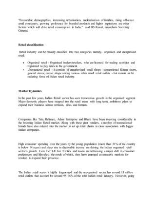 “Favourable demographics, increasing urbanisation, nuclearisation of families, rising affluence
amid consumers, growing preference for branded products and higher aspirations are other
factors which will drive retail consumption in India,” said DS Rawat, Assocham Secretary
General.
Retail classification
Retail industry can be broadly classified into two categories namely- organised and unorganised
retail.
 Organized retail - Organised traders/retailers, who are licensed for trading activities and
registered to pay taxes to the government.
 Unorganized retail – It consists of unauthorized small shops - conventional Kirana shops,
general stores, corner shops among various other small retail outlets - but remain as the
radiating force of Indian retail industry.
Market Dynamics
In the past few years, Indian Retail sector has seen tremendous growth in the organised segment.
Major domestic players have stepped into the retail arena with long term, ambitious plans to
expand their business across verticals, cities and formats.
Companies like Tata, Reliance, Adani Enterprise and Bharti have been investing considerably in
the booming Indian Retail market. Along with these giant retailers, a number of transnational
brands have also entered into the market to set up retail chains in close association with bigger
Indian companies.
High consumer spending over the years by the young population (more than 31% of the country
is below 14 years) and sharp rise in disposable income are driving the Indian organised retail
sector’s growth. Even Tier I & Tier II cities and towns are witnessing a major shift in consumer
preferences and lifestyles, the result of which, they have emerged as attractive markets for
retailers to expand their presence.
The Indian retail sector is highly fragmented and the unorganised sector has around 13 million
retail outlets that account for around 95-96% of the total Indian retail industry. However, going
 