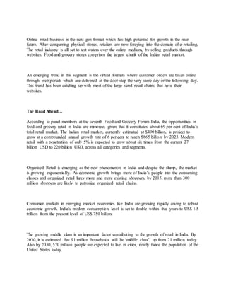Online retail business is the next gen format which has high potential for growth in the near
future. After conquering physical stores, retailers are now foraying into the domain of e-retailing.
The retail industry is all set to test waters over the online medium, by selling products through
websites. Food and grocery stores comprises the largest chunk of the Indian retail market.
An emerging trend in this segment is the virtual formats where customer orders are taken online
through web portals which are delivered at the door step the very same day or the following day.
This trend has been catching up with most of the large sized retail chains that have their
websites.
The Road Ahead…
According to panel members at the seventh Food and Grocery Forum India, the opportunities in
food and grocery retail in India are immense, given that it constitutes about 69 per cent of India’s
total retail market. The Indian retail market, currently estimated at $490 billion, is project to
grow at a compounded annual growth rate of 6 per cent to reach $865 billion by 2023. Modern
retail with a penetration of only 5% is expected to grow about six times from the current 27
billion USD to 220 billion USD, across all categories and segments.
Organised Retail is emerging as the new phenomenon in India and despite the slump, the market
is growing exponentially. As economic growth brings more of India’s people into the consuming
classes and organized retail lures more and more existing shoppers, by 2015, more than 300
million shoppers are likely to patronize organized retail chains.
Consumer markets in emerging market economies like India are growing rapidly owing to robust
economic growth. India's modern consumption level is set to double within five years to US$ 1.5
trillion from the present level of US$ 750 billion.
The growing middle class is an important factor contributing to the growth of retail in India. By
2030, it is estimated that 91 million households will be ‘middle class’, up from 21 million today.
Also by 2030, 570 million people are expected to live in cities, nearly twice the population of the
United States today.
 