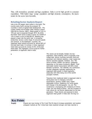 Thus, with tremendous potential and huge population, India is set for high growth in consumer
expenditure. With India's large ‘young’ population and high domestic consumption, the macro
trends for the sector look favorable.
Retailing Sector Analysis Report
ndia is the 5th largest retail market in the world. The
country ranks fourth among the surveyed 30
countries in terms of global retail development. The
current market size of Indian retail industry is about
US$ 520 bn (Source: IBEF). Retail growth of 14% to
15% per year is expected through 2015. By 2018,
the Indian retail sector is likely to grow at a CAGR of
13% to reach a size of US$ 950 bn. Retailing has
played a major role the world over in increasing
productivity across a wide range of consumer goods
and services. In the developed countries, the
organised retail industry accounts for almost 80% of
the total retail trade. In contrast, in India organised
retail trade accounts for merely 8-10% of the total
retail trade. This highlights a lot of scope for further
penetration of organized retail in India.
 The sector can be broadly divided into two
segments: Value retailing, which is typically a low
margin-high volume business (primarily food and
groceries) and Lifestyle retailing, a high margin-low
volume business (apparel, footwear, etc). The
sector is further divided into various categories,
depending on the types of products offered. Food
dominates market consumption with 60% share
followed by fashion. The relatively low contribution
of other categories indicates opportunity for
organised retail growth in these segments,
especially with India being one of the world's
youngest markets.
 Transition from traditional retail to organised retail is
taking place due to changing consumer
expectations, growing middle class, higher
disposable income, preference for luxury goods,
and change in the demographic mix, etc. The
convenience of shopping with multiplicity of choice
under one roof (Shop-in-Shop), and the increase of
mall culture etc. are factors appreciated by the new
generation. These factors are expected to drive
organized retail growth in India over the long run.
Key Points
Supply Players are now moving to Tier II and Tier III cities to increase penetration and explore
untapped markets as Tier I cities have been explored enough and have reached a
 