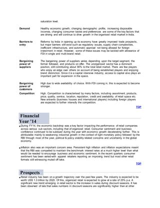 saturation level.
Demand Healthy economic growth, changing demographic profile, increasing disposable
incomes, changing consumer tastes and preferences are some of the key factors that
are driving and will continue to drive growth in the organised retail market in India.
Barriers to
entry
Reforms by India in opening up its economy have greatly improved trade prospects,
but major barriers still exist such as regulatory issues, supply chain complexities,
inefficient infrastructure, and automatic approval not being allowed for foreign
investment in retail. However, some of these issues may be tackled with allowance of
FDI in single and multi-brand retail.
Bargaining
power of
suppliers
The bargaining power of suppliers varies depending upon the target segment, the
format followed, and products on offer. The unorganised sector has a dominant
position, still contributing about 90% to the total retail market. There are few players
who enjoy an edge over others on account of being established players and enjoying
brand distinction. Since it is a capital intensive industry, access to capital also plays an
important part for expansion in the space.
Bargaining
power of
customers
High due to wide availability of choice. With FDI coming in, this is expected to become
stronger.
Competition High. Competition is characterised by many factors, including assortment, products,
price, quality, service, location, reputation, credit and availability of retail space etc.
New entrants (business houses and international players) including foreign players
are expected to further intensify the competition.
TOP
Financial
Year '14
During FY14, the economic backdrop was a key factor impacting the performance of retail companies
across various sub sectors, including that of organized retail. Consumer sentiment and business
confidence continued to be subdued during the year with economic growth decelerating further. This is
attributable mainly to weakening industrial growth in the context of tight monetary policy followed by the
RBI through most of the year, political & policy stability related concerns and uncertainty in the global
economy.
Inflation also was an important concern area. Persistent high inflation and inflation expectations meant
that the RBI was compelled to maintain the benchmark interest rates at a much higher level than what
would be needed to encourage business and economic sentiment. In the recent quarters consumer
sentiment has been varied-with apparel retailers reporting an improving trend but most other retail
formats still witnessing muted off take.
TOP
Prospects
Retail industry has been on a growth trajectory over the past few years. The industry is expected to be
worth US$ 1.3 trillion by 2020. Of this, organized retail is expected to grow at a rate of 25% p.a. A
significant new trend emerging in retail sector is the increase in sales during discount seasons. It has
been observed of late that sales numbers in discount seasons are significantly higher than at other
 