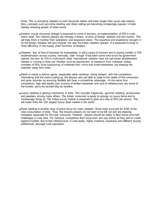 times. This is prompting retailers to start discounts earlier and have longer than usual sale season.
Also, concepts such as online retailing and direct selling are becoming increasingly popular in India
thereby boosting growth of retail sector.
Another crucial structural change is expected to come in the form of implementation of FDI in multi-
brand retail. The industry players are strongly in favour of entry of foreign retailers into the country. This
will help them in funding their operations and expansion plans. The expertise and experience brought in
by the foreign retailers will also improve the way the Indian retailers operate. It is expected to bring in
more efficiency in the supply chain functions of retailers.
However, fear of loss of business for kiranawalas is still a cause of concern and is posing hurdles in FDI
implementation across country. Ironically, even though it has been some time since the government
opened the door for FDI in multi-brand retail, international retailers have not yet shown wholehearted
interest in coming to India yet. Hurdles such as requirement of clearance from individual states,
mandate of 30% local outsourcing of materials from micro and small enterprises are keeping the
investors away from India.
Retail is mainly a volume game, (especially value retailing). Going forward, with the competition
intensifying and the costs scaling up, the players who are able to cater to the needs of the consumers
and grow volumes by ensuring footfalls will have a competitive advantage. At the same time
competition, high real estate cost, scarcity of skilled manpower and lack of infrastructure are some of
the hurdles yet to be tackled fully by retailers.
Luxury retailing is gaining importance in India. This includes fragrances, gourmet retailing, accessories,
and jewellery among many others. The Indian consumer is ready to splurge on luxury items and is
increasingly doing so. The Indian luxury market is expected to grow at a rate of 25% per annum. This
will make India the 12th largest luxury retail market in the world.
Rural retailing is another area of prime focus for many retailers. Rural India accounts for 2/5th of the
total consumption in India. Thus, the industry players do not want to be left out and are devising
strategies especially for the rural consumer. However, players should be ready to face some imminent
challenges in rural area. For instance, competition from local mom and pop stores as they sell on credit,
logistics hurdles due to bad infrastructure in rural areas, higher inventory expenses and different buying
preferences amongst rural population.
 