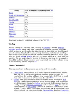 Country % of Retail Stores Facing Competition [11]
Latvia 78%
Bosnia and Herzegovina 79%
Moldova 79%
Czech Republic 80%
Slovakia 80%
Poland 83%
Hungary 87%
Estonia 88%
Lithuania 88%
Macedonia 88%
Albania 89%
Retail trade provides 9% of all jobs in India and 14% of GDP.[10]
Staffing
Because patronage at a retail outlet varies, flexibility in scheduling is desirable. Employee
scheduling software is sold, which, using known patterns of customer patronage, more or less
reliably predicts the need for staffing for various functions at times of the year, day of the month
or week, and time of day. Usually needs vary widely. Conforming staff utilization to staffing
needs requires a flexible workforce which is available when needed but does not have to be paid
when they are not, part-time workers; as of 2012 70% of retail workers in the United States were
part-time. This may result in financial problems for the workers, who while they are required to
be available at all times if their work hours are to be maximized, may not have sufficient income
to meet their family and other obligations.[12]
Transfer mechanisms
There are several ways in which consumers can receive goods from a retailer:
 Counter service, where goods are out of reach of buyers and must be obtained from the
seller. This type of retail is common for small expensive items (e.g. jewelry) and
controlled items like medicine and liquor. It was common before the 1900s in the United
States and is more common in certain countries like India.[which?]
 Delivery, where goods are shipped directly to consumer's homes or workplaces. Mail
order from a printed catalog was invented in 1744 and was common in the late 19th and
early 20th centuries. Ordering by telephone was common in the 20th century, either from
a catalog, newspaper, television advertisement or a local restaurant menu, for immediate
service (especially for pizza delivery), remaining in common use for food orders. Internet
shopping - a form of delivery - has eclipsed phone-ordering, and, in several sectors - such
as books and music - all other forms of buying. Direct marketing, including telemarketing
 