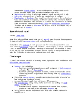 and television shopping channels, are also used to generate telephone orders. started
gaining significant market share in developed countries in the 2000s.
 Door-to-door sales, where the salesperson sometimes travels with the goods for sale.
 Self-service, where goods may be handled and examined prior to purchase.
 Digital delivery or Download, where intangible goods, such as music, film, and electronic
books and subscriptions to magazines, are delivered directly to the consumer in the form
of information transmitted either over wires or air-waves, and is reconstituted by a device
which the consumer controls (such as an MP3 player; see digital rights management).
The digital sale of models for 3D printing also fits here, as do the media leasing types of
services, such as streaming.
Second-hand retail
See also: Charity shop
Some shops sell second-hand goods. In the case of a nonprofit shop, the public donates goods to
the shop to be sold. In give-away shops goods can be taken for free.
Another form is the pawnshop, in which goods are sold that were used as collateral for loans.
There are also "consignment" shops, which are where a person can place an item in a store and if
it sells, the person gives the shop owner a percentage of the sale price. The advantage of selling
an item this way is that the established shop gives the item exposure to more potential buyers.E-
tailers like OLX,Quikr etc. also working on second hand goods sales.
Challenges
To achieve and maintain a foothold in an existing market, a prospective retail establishment must
overcome the following hurdles:
 Regulatory barriers including
o Restrictions on real estate purchases, especially as imposed by local governments
and against "big-box" chain retailers;
o Restrictions on foreign investment in retailers, in terms of both absolute amount
of financing provided and percentage share of voting stock (e.g., common stock)
purchased;
 Unfavorable taxation structures, especially those designed to penalize or keep out "big
box" retailers (see "Regulatory" above);
 Absence of developed supply chain and integrated IT management;
 High competitiveness among existing market participants and resulting low profit
margins, caused in part by
o Constant advances in product design resulting in constant threat of product
obsolescence and price declines for existing inventory; and
 Lack of properly educated and/or trained work force, often including management,
caused in part by
 
