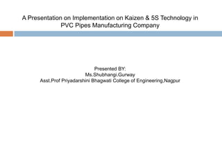 A Presentation on Implementation on Kaizen & 5S Technology in
PVC Pipes Manufacturing Company
Presented BY:
Ms.Shubhangi.Gurway
Asst.Prof Priyadarshini Bhagwati College of Engineering,Nagpur
 