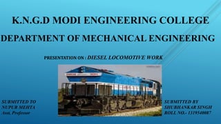 K.N.G.D MODI ENGINEERING COLLEGE
DEPARTMENT OF MECHANICAL ENGINEERING
PRESENTATION ON : DIESEL LOCOMOTIVE WORK
SUBMITTED BY
SHUBHANKAR SINGH
ROLL NO.- 1319540087
SUBMITTED TO
NUPUR MEHTA
Asst. Professor
 