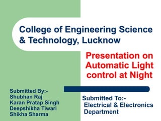 Presentation on
Automatic Light
control at Night
College of Engineering Science
& Technology, Lucknow
Submitted To:-
Electrical & Electronics
Department
Submitted By:-
Shubhan Raj
Karan Pratap Singh
Deepshikha Tiwari
Shikha Sharma
 