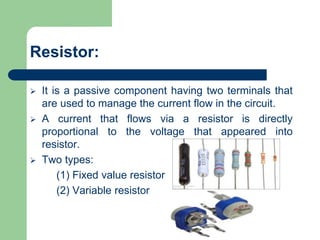  It is a passive component having two terminals that
are used to manage the current flow in the circuit.
 A current that flows via a resistor is directly
proportional to the voltage that appeared into
resistor.
 Two types:
(1) Fixed value resistor
(2) Variable resistor
Resistor:
 