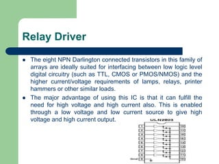 Relay Driver
 The eight NPN Darlington connected transistors in this family of
arrays are ideally suited for interfacing between low logic level
digital circuitry (such as TTL, CMOS or PMOS/NMOS) and the
higher current/voltage requirements of lamps, relays, printer
hammers or other similar loads.
 The major advantage of using this IC is that it can fulfill the
need for high voltage and high current also. This is enabled
through a low voltage and low current source to give high
voltage and high current output.
 
