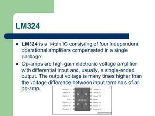 LM324
 LM324 is a 14pin IC consisting of four independent
operational amplifiers compensated in a single
package.
 Op-amps are high gain electronic voltage amplifier
with differential input and, usually, a single-ended
output. The output voltage is many times higher than
the voltage difference between input terminals of an
op-amp.
 