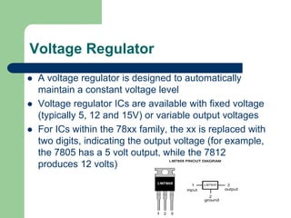 Voltage Regulator
 A voltage regulator is designed to automatically
maintain a constant voltage level
 Voltage regulator ICs are available with fixed voltage
(typically 5, 12 and 15V) or variable output voltages
 For ICs within the 78xx family, the xx is replaced with
two digits, indicating the output voltage (for example,
the 7805 has a 5 volt output, while the 7812
produces 12 volts)
 