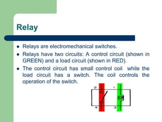 Relay
 Relays are electromechanical switches.
 Relays have two circuits: A control circuit (shown in
GREEN) and a load circuit (shown in RED).
 The control circuit has small control coil while the
load circuit has a switch. The coil controls the
operation of the switch.
 