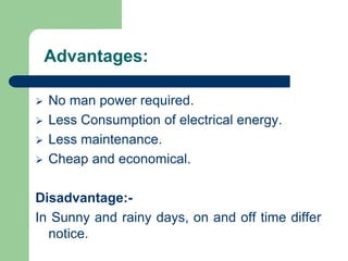 Advantages:
 No man power required.
 Less Consumption of electrical energy.
 Less maintenance.
 Cheap and economical.
Disadvantage:-
In Sunny and rainy days, on and off time differ
notice.
 