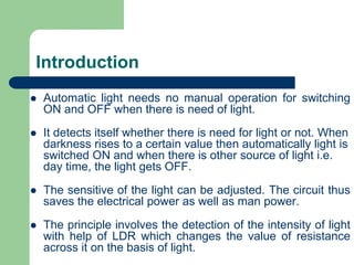 Introduction
 Automatic light needs no manual operation for switching
ON and OFF when there is need of light.
 It detects itself whether there is need for light or not. When
darkness rises to a certain value then automatically light is
switched ON and when there is other source of light i.e.
day time, the light gets OFF.
 The sensitive of the light can be adjusted. The circuit thus
saves the electrical power as well as man power.
 The principle involves the detection of the intensity of light
with help of LDR which changes the value of resistance
across it on the basis of light.
 