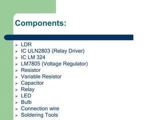 Components:
 LDR
 IC ULN2803 (Relay Driver)
 IC LM 324
 LM7805 (Voltage Regulator)
 Resistor
 Variable Resistor
 Capacitor
 Relay
 LED
 Bulb
 Connection wire
 Soldering Tools
 