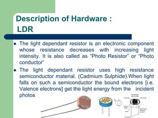 LDR
 The light dependant resistor is an electronic component
whose resistance decreases with increasing light
intensity. It is also called as “Photo Resistor” or “Photo
conductor”
 The light dependant resistor uses high resistance
semiconductor material. (Cadmium Sulphide).When light
falls on such a semiconductor the bound electrons [i.e.
Valence electrons] get the light energy from the incident
photos
Description of Hardware :
 